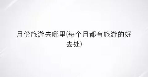月份旅游去哪里(每个月都有旅游的好去处)