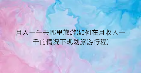 月入一千去哪里旅游(如何在月收入一千的情况下规划旅游行程)