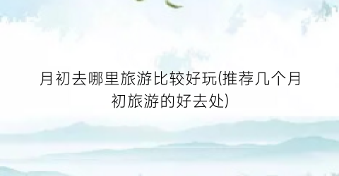 月初去哪里旅游比较好玩(推荐几个月初旅游的好去处)