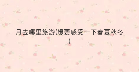 月去哪里旅游(想要感受一下春夏秋冬)