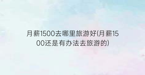 月薪1500去哪里旅游好(月薪1500还是有办法去旅游的)