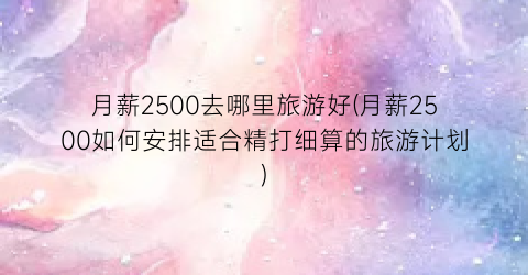 月薪2500去哪里旅游好(月薪2500如何安排适合精打细算的旅游计划)