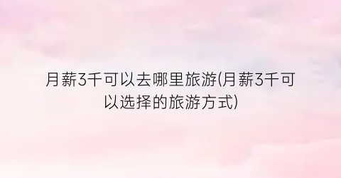 月薪3千可以去哪里旅游(月薪3千可以选择的旅游方式)