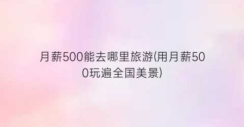 月薪500能去哪里旅游(用月薪500玩遍全国美景)