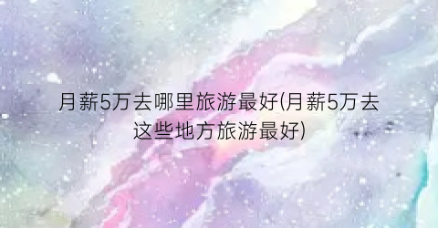 月薪5万去哪里旅游最好(月薪5万去这些地方旅游最好)