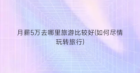 月薪5万去哪里旅游比较好(如何尽情玩转旅行)
