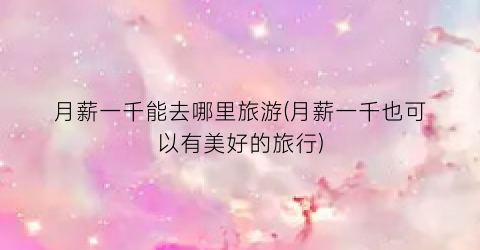 月薪一千能去哪里旅游(月薪一千也可以有美好的旅行)