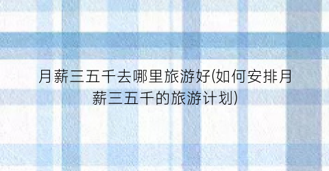 月薪三五千去哪里旅游好(如何安排月薪三五千的旅游计划)