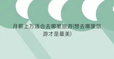 月薪上万适合去哪里旅游(想去哪里旅游才是最美)