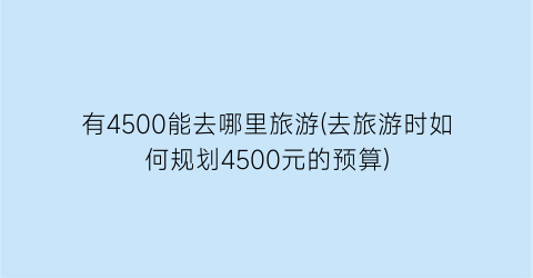 有4500能去哪里旅游(去旅游时如何规划4500元的预算)