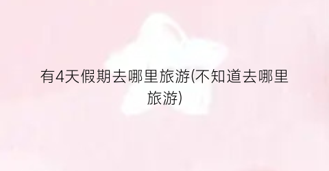 有4天假期去哪里旅游(不知道去哪里旅游)