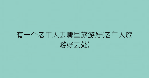 有一个老年人去哪里旅游好(老年人旅游好去处)