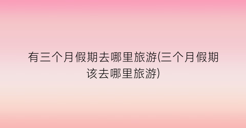 有三个月假期去哪里旅游(三个月假期该去哪里旅游)