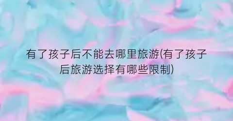 有了孩子后不能去哪里旅游(有了孩子后旅游选择有哪些限制)