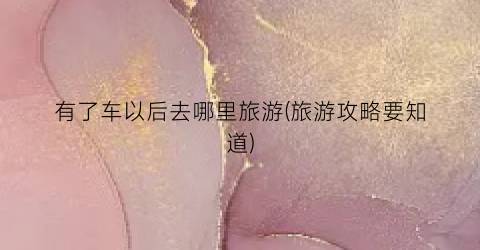 有了车以后去哪里旅游(旅游攻略要知道)