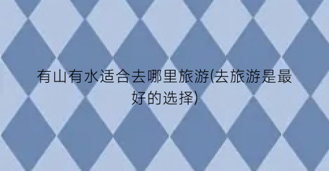 有山有水适合去哪里旅游(去旅游是最好的选择)