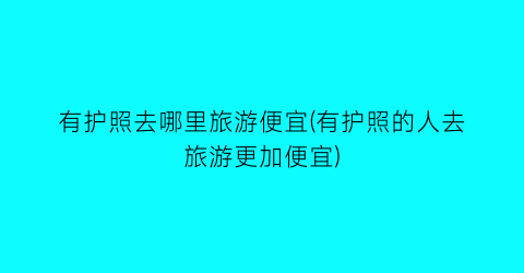 有护照去哪里旅游便宜(有护照的人去旅游更加便宜)