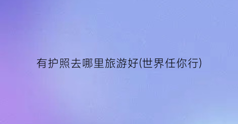 有护照去哪里旅游好(世界任你行)