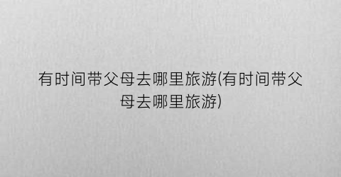 有时间带父母去哪里旅游(有时间带父母去哪里旅游)