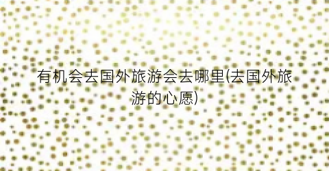 有机会去国外旅游会去哪里(去国外旅游的心愿)