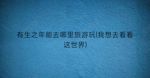 有生之年能去哪里旅游玩(我想去看看这世界)