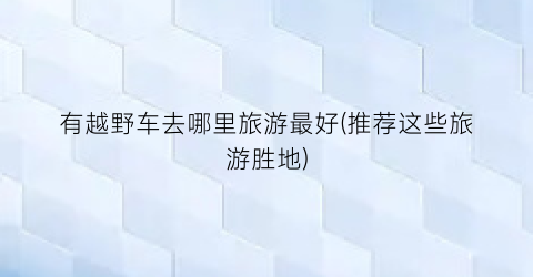 有越野车去哪里旅游最好(推荐这些旅游胜地)
