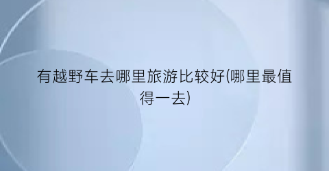 有越野车去哪里旅游比较好(哪里最值得一去)