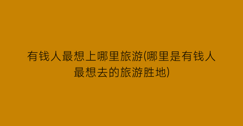 有钱人最想上哪里旅游(哪里是有钱人最想去的旅游胜地)