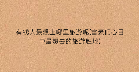 有钱人最想上哪里旅游呢(富豪们心目中最想去的旅游胜地)