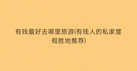 有钱最好去哪里旅游(有钱人的私家度假胜地推荐)