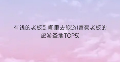 有钱的老板到哪里去旅游(富豪老板的旅游圣地TOP5)