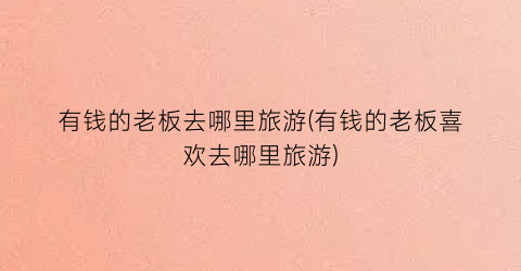 有钱的老板去哪里旅游(有钱的老板喜欢去哪里旅游)