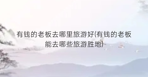有钱的老板去哪里旅游好(有钱的老板能去哪些旅游胜地)