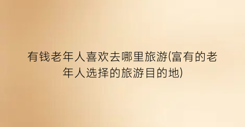 有钱老年人喜欢去哪里旅游(富有的老年人选择的旅游目的地)
