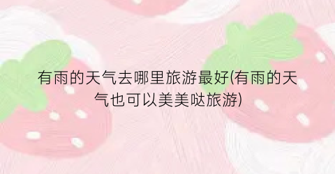 有雨的天气去哪里旅游最好(有雨的天气也可以美美哒旅游)