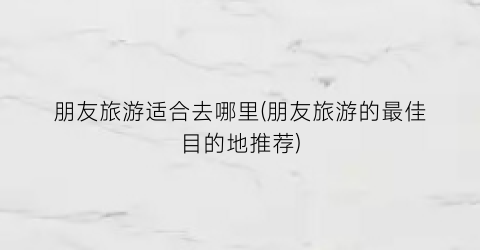 朋友旅游适合去哪里(朋友旅游的最佳目的地推荐)
