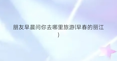 朋友早晨问你去哪里旅游(早春的丽江)