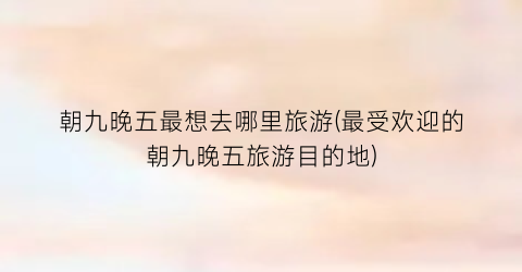 朝九晚五最想去哪里旅游(最受欢迎的朝九晚五旅游目的地)
