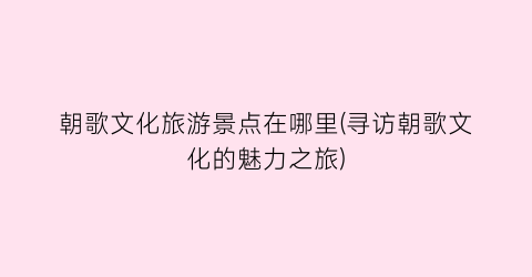 朝歌文化旅游景点在哪里(寻访朝歌文化的魅力之旅)