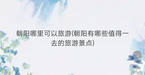 朝阳哪里可以旅游(朝阳有哪些值得一去的旅游景点)