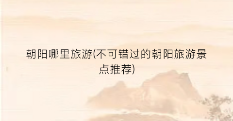 朝阳哪里旅游(不可错过的朝阳旅游景点推荐)