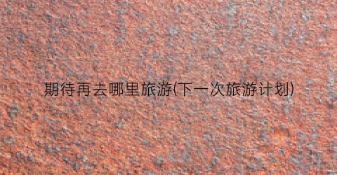 期待再去哪里旅游(下一次旅游计划)