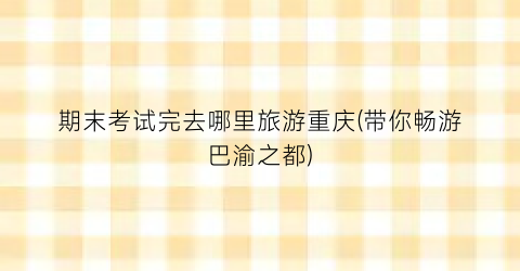 期末考试完去哪里旅游重庆(带你畅游巴渝之都)