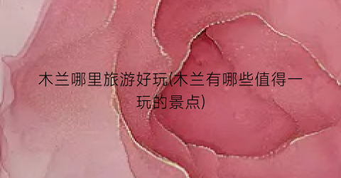 木兰哪里旅游好玩(木兰有哪些值得一玩的景点)