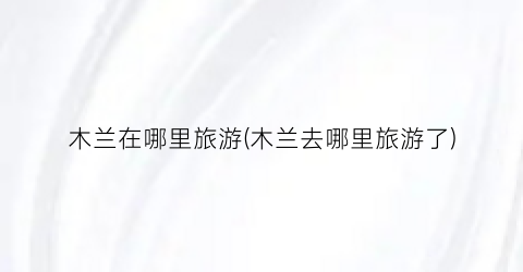 木兰在哪里旅游(木兰去哪里旅游了)