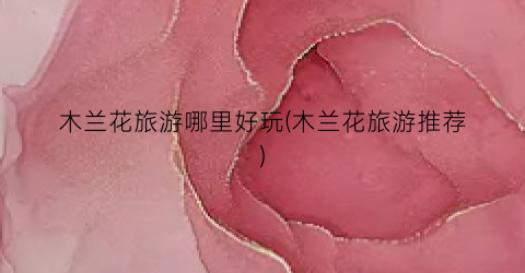 木兰花旅游哪里好玩(木兰花旅游推荐)