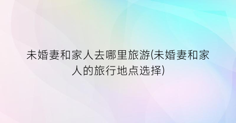 未婚妻和家人去哪里旅游(未婚妻和家人的旅行地点选择)