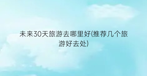 未来30天旅游去哪里好(推荐几个旅游好去处)