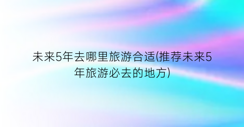 未来5年去哪里旅游合适(推荐未来5年旅游必去的地方)