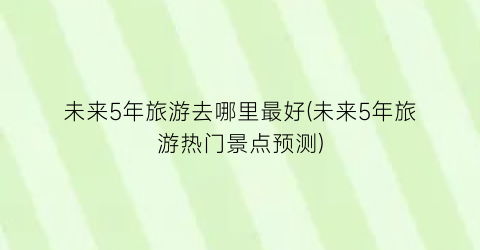 未来5年旅游去哪里最好(未来5年旅游热门景点预测)